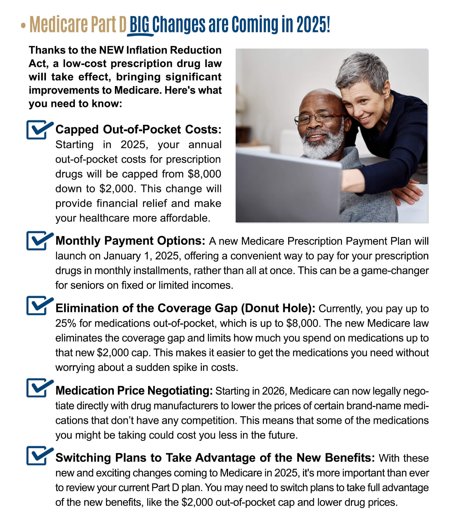 BIG Changes are Coming in 2025! Thanks to the NEW Inflation Reduction Act, a low-cost prescription drug law will take effect, bringing significant improvements to Medicare. Here's what you need to know: * Capped Out-of-Pocket Costs: Starting in 2025, your annual out-of-pocket costs for prescription drugs will be capped from $8,000 down to $2,000. This change will provide financial relief and make a your healthcare more affordable. Monthly Payment Options: A new Medicare Prescription Payment Plan will launch on January 1, 2025, offering a convenient way to pay for your prescription drugs in monthly installments, rather than all at once. This can be a game-changer for seniors on fixed or limited incomes. * Elimination of the Coverage Gap (Donut Hole): Currently, you pay up to 25% for medications out-of-pocket, which is up to $8,000. The new Medicare law eliminates the coverage gap and limits how much you spend on medications up to that new $2,000 cap. This makes it easier to get the medications you need without worrying about a sudden spike in costs. * Medication Price Negotiating: Starting in 2026, Medicare can now legally negotiate directly with drug manufacturers to lower the prices of certain brand-name medications that donâ€™t have any competition. This means that some of the medications you might be taking could cost you less in the future. * Switching Plans to Take Advantage of the New Benefits: With these new and exciting changes coming to Medicare in 2025, it's more important than ever to review your current Part D plan. You may need to switch plans to take full advantage of the new benefits, like the $2,000 out-of-pocket cap and lower drug prices.